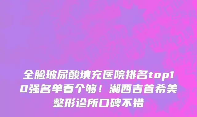 全脸玻尿酸填充医院排名top10强名单看个够！湘西吉首希美整形诊所口碑不错