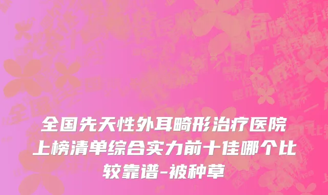全国先天性外耳畸形治疗医院上榜清单综合实力前十佳哪个比较靠谱-被种草