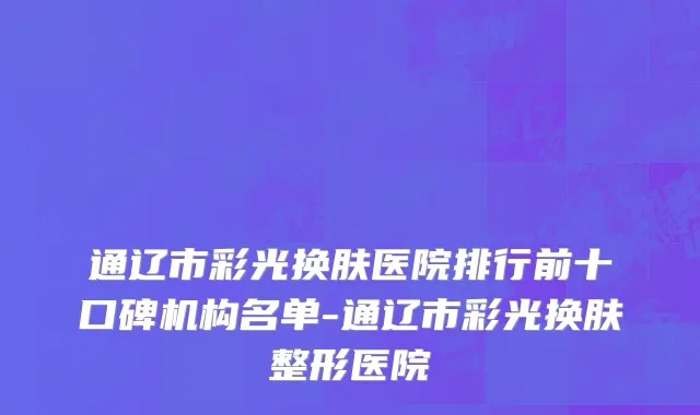 通辽市彩光换肤医院排行前十口碑机构名单-通辽市彩光换肤整形医院