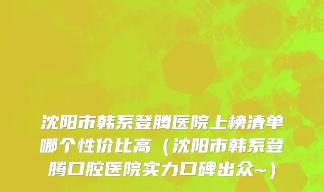 沈阳市韩系登腾医院上榜清单哪个性价比高（沈阳市韩系登腾口腔医院实力口碑出众~）