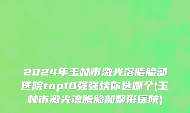 2024年玉林市激光溶脂脸部医院top10强强榜你选哪个(玉林市激光溶脂脸部整形医院)