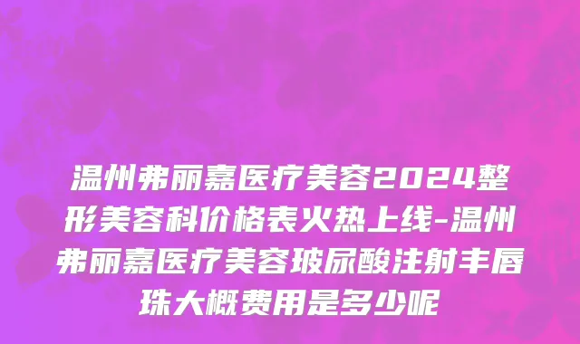 温州弗丽嘉医疗美容2024整形美容科价格表火热上线-温州弗丽嘉医疗美容玻尿酸注射丰唇珠大概费用是多少呢