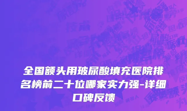 全国额头用玻尿酸填充医院排名榜前二十位哪家实力强-详细口碑反馈