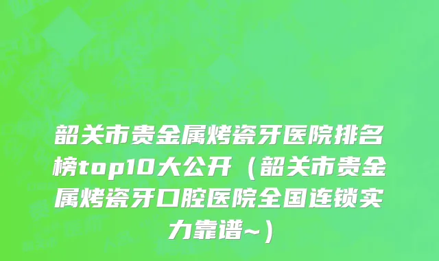 韶关市贵金属烤瓷牙医院排名榜top10大公开（韶关市贵金属烤瓷牙口腔医院全国连锁实力靠谱~）