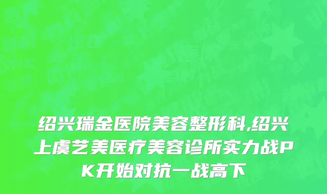 绍兴瑞金医院美容整形科,绍兴上虞艺美医疗美容诊所实力战PK开始对抗一战高下