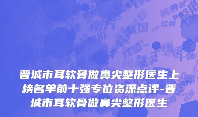 晋城市耳软骨做鼻尖整形医生上榜名单前十强专位资深点评-晋城市耳软骨做鼻尖整形医生