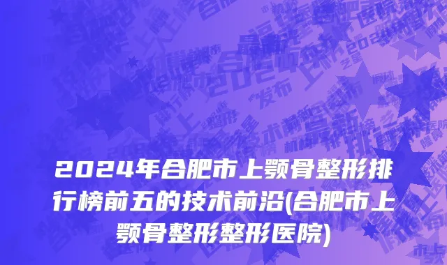 2024年合肥市上颚骨整形排行榜前五的技术前沿(合肥市上颚骨整形整形医院)
