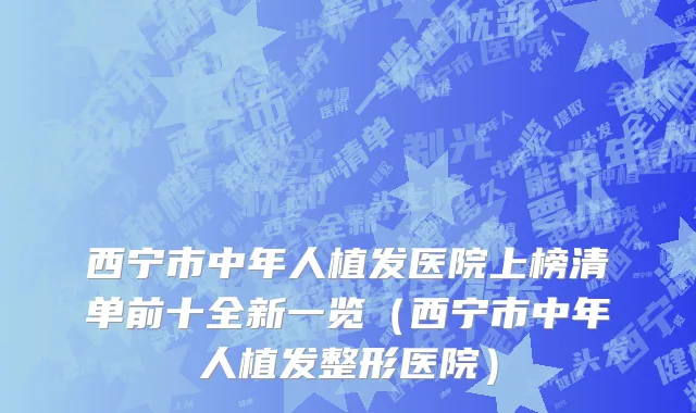 西宁市中年人植发医院上榜清单前十全新一览（西宁市中年人植发整形医院）