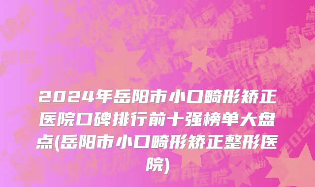 2024年岳阳市小口畸形矫正医院口碑排行前十强榜单大盘点(岳阳市小口畸形矫正整形医院)