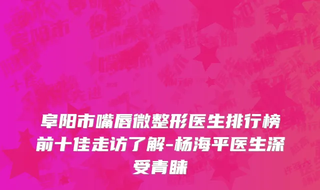 阜阳市嘴唇微整形医生排行榜前十佳走访了解-杨海平医生深受青睐