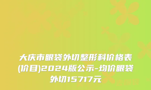 大庆市眼袋外切整形科价格表(价目)2024版公示-均价眼袋外切15717元