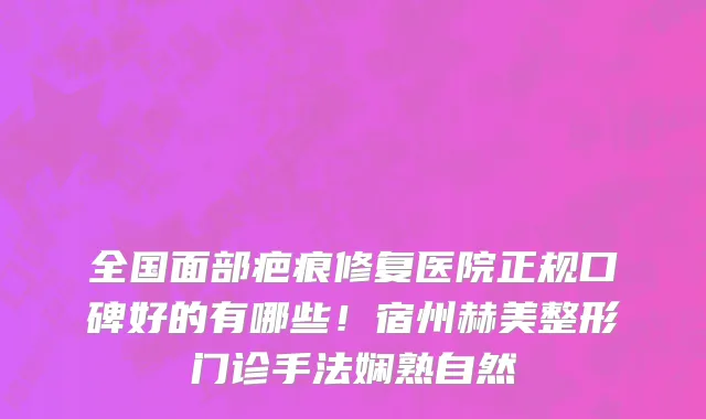 全国面部疤痕修复医院正规口碑好的有哪些!宿州赫美整形门诊手法娴熟自然