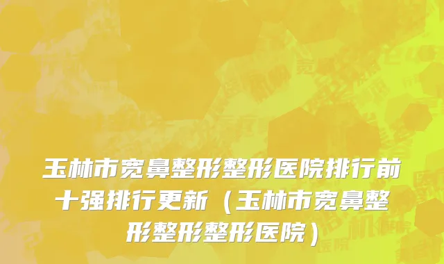 玉林市宽鼻整形整形医院排行前十强排行更新（玉林市宽鼻整形整形整形医院）