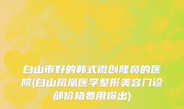 白山市好的韩式微创隆鼻的医院(白山凤凰医学整形美容门诊部价格费用爆出)