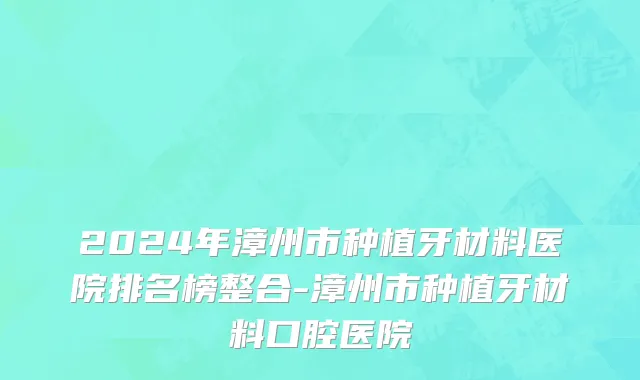 2024年漳州市种植牙材料医院排名榜整合-漳州市种植牙材料口腔医院