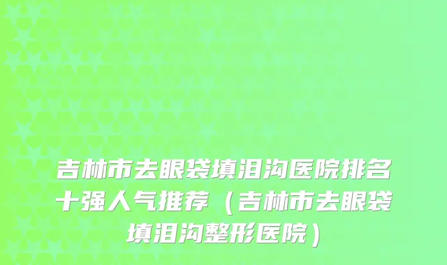 吉林市去眼袋填泪沟医院排名十强人气推荐（吉林市去眼袋填泪沟整形医院）