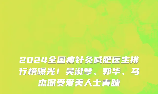 2024全国瘦针灸减肥医生排行榜曝光!吴淑琴、郭华、马杰深受爱美人士青睐