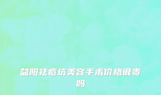 益阳祛痘坑美容手术价格很贵吗