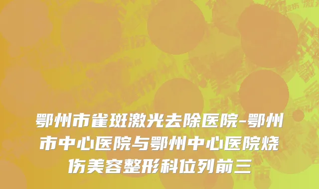 鄂州市雀斑激光去除医院-鄂州市中心医院与鄂州中心医院烧伤美容整形科位列前三
