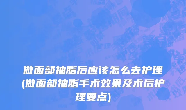 做面部抽脂后应该怎么去护理(做面部抽脂手术效果及术后护理要点)