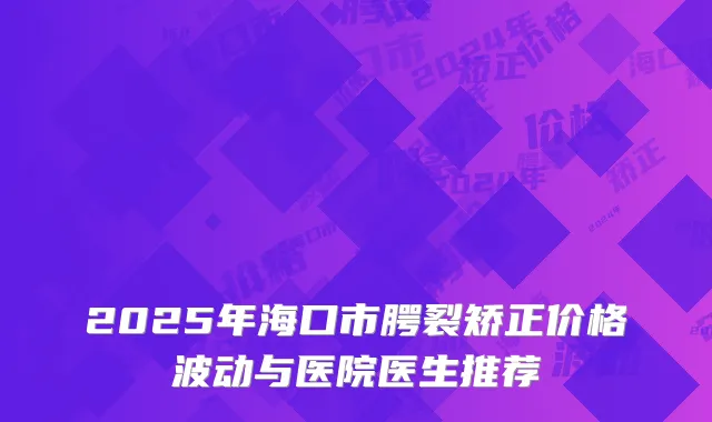 2025年海口市腭裂矫正价格波动与医院医生推荐