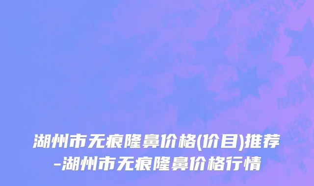湖州市无痕隆鼻价格(价目)推荐-湖州市无痕隆鼻价格行情