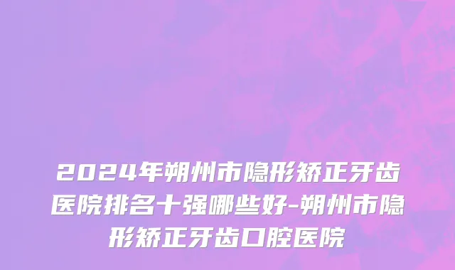 2024年朔州市隐形矫正牙齿医院排名十强哪些好-朔州市隐形矫正牙齿口腔医院