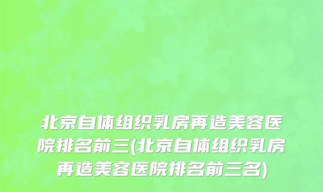 北京自体组织乳房再造美容医院排名前三(北京自体组织乳房再造美容医院排名前三名)