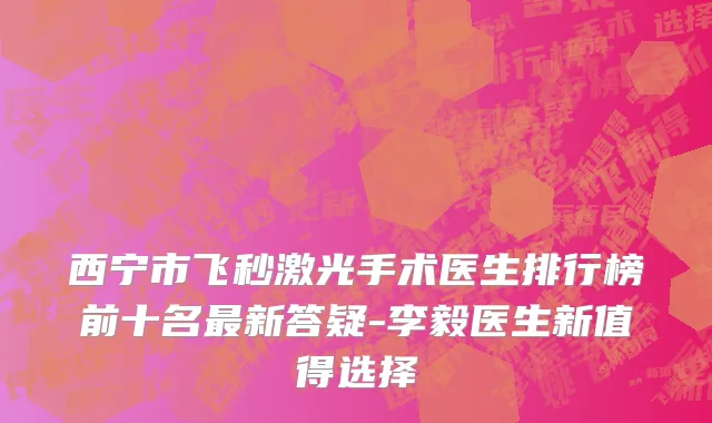 西宁市飞秒激光手术医生排行榜前十名最新答疑-李毅医生新值得选择