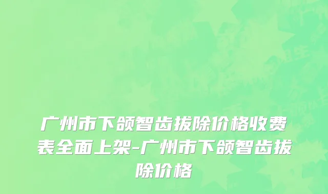 广州市下颌智齿拔除价格收费表全面上架-广州市下颌智齿拔除价格