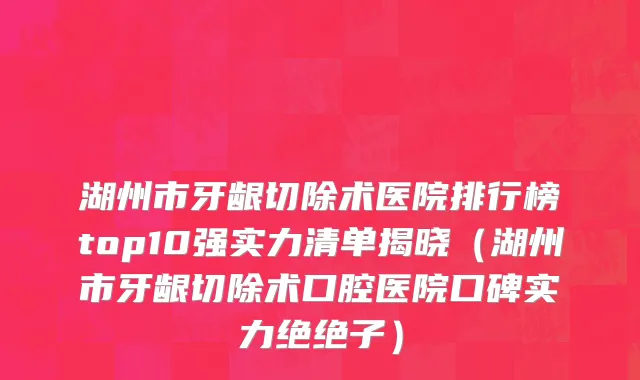 湖州市牙龈切除术医院排行榜top10强实力清单揭晓（湖州市牙龈切除术口腔医院口碑实力绝绝子）
