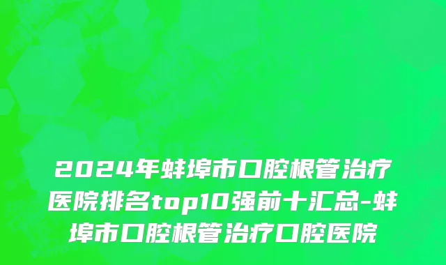 2024年蚌埠市口腔根管治疗医院排名top10强前十汇总-蚌埠市口腔根管治疗口腔医院