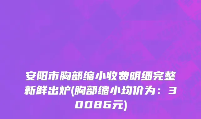 安阳市胸部缩小收费明细完整新鲜出炉(胸部缩小均价为：30086元)