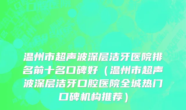 温州市超声波深层洁牙医院排名前十名口碑好（温州市超声波深层洁牙口腔医院全城热门口碑机构推荐）