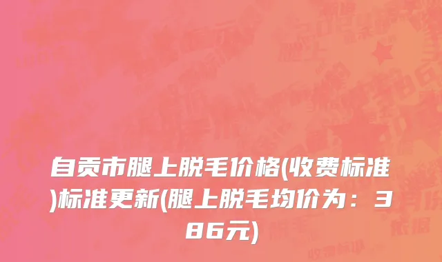 自贡市腿上脱毛价格(收费标准)标准更新(腿上脱毛均价为：386元)