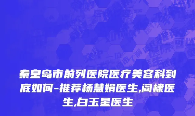 秦皇岛市前列医院医疗美容科到底如何-推荐杨慧娟医生,阎棣医生,白玉星医生
