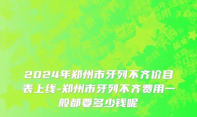 2024年郑州市牙列不齐价目表上线-郑州市牙列不齐费用一般都要多少钱呢