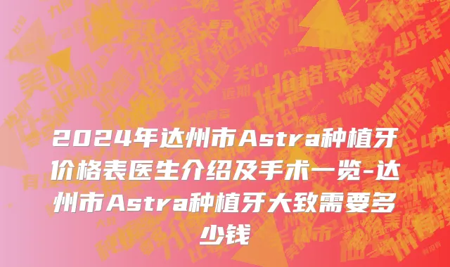 2024年达州市Astra种植牙价格表医生介绍及手术一览-达州市Astra种植牙大致需要多少钱