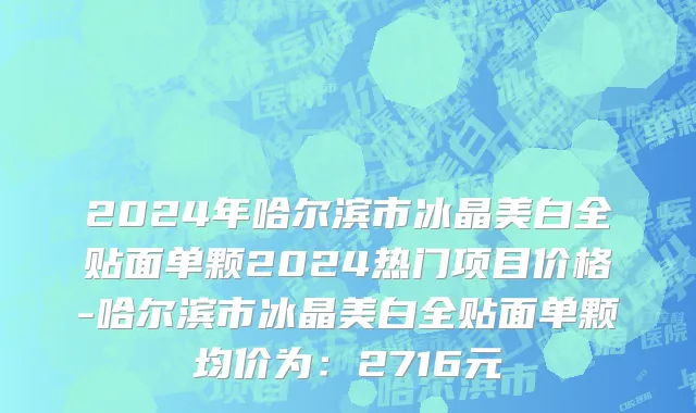 2024年哈尔滨市冰晶美白全贴面单颗2024热门项目价格-哈尔滨市冰晶美白全贴面单颗均价为：2716元