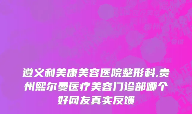 遵义利美康美容医院整形科,贵州熙尔曼医疗美容门诊部哪个好网友真实反馈