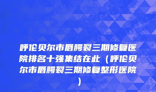 呼伦贝尔市唇腭裂三期修复医院排名十强集结在此（呼伦贝尔市唇腭裂三期修复整形医院）