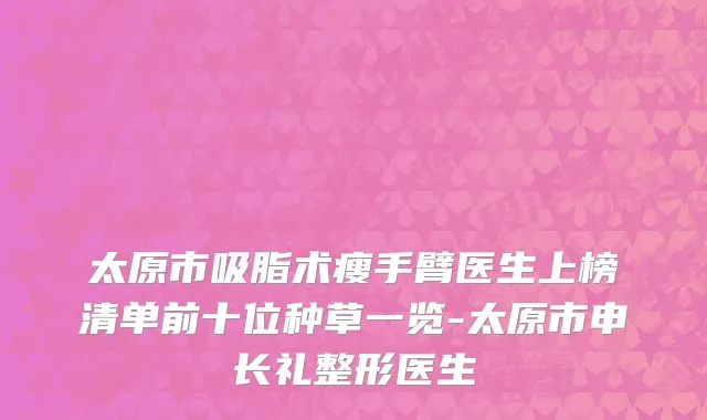 太原市吸脂术瘦手臂医生上榜清单前十位种草一览-太原市申长礼整形医生