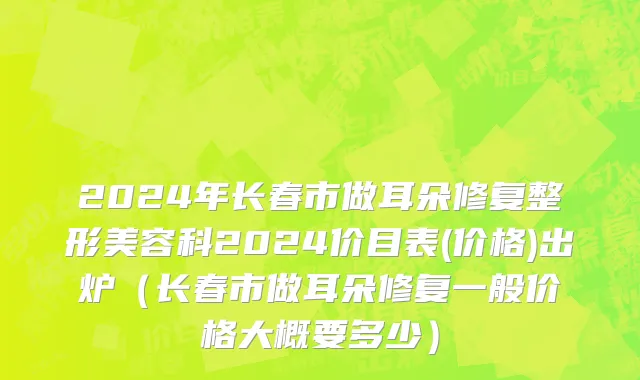 2024年长春市做耳朵修复整形美容科2024价目表(价格)出炉（长春市做耳朵修复一般价格大概要多少）