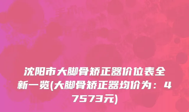 沈阳市大脚骨矫正器价位表全新一览(大脚骨矫正器均价为：47573元)