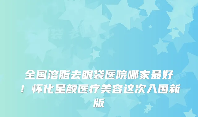 全国溶脂去眼袋医院哪家最好!怀化星颜医疗美容这次入围新版