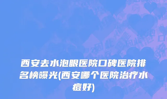 西安去水泡眼医院口碑医院排名榜曝光(西安哪个医院治疗水痘好)