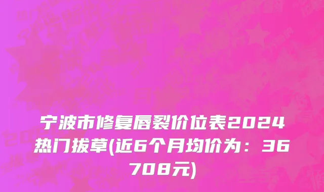 宁波市修复唇裂价位表2024热门拔草(近6个月均价为：36708元)