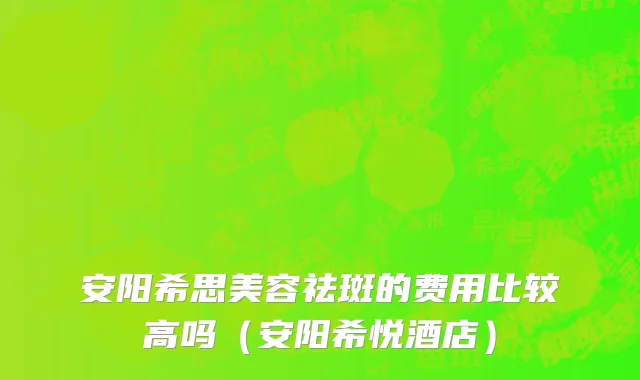 安阳希思美容祛斑的费用比较高吗（安阳希悦酒店）