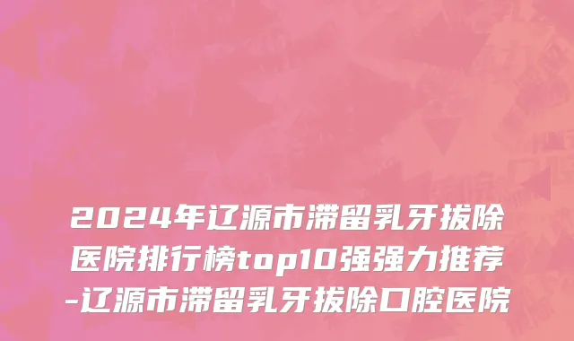 2024年辽源市滞留乳牙拔除医院排行榜top10强强力推荐-辽源市滞留乳牙拔除口腔医院