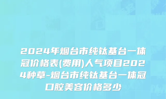 2024年烟台市纯钛基台一体冠价格表(费用)人气项目2024种草-烟台市纯钛基台一体冠口腔美容价格多少